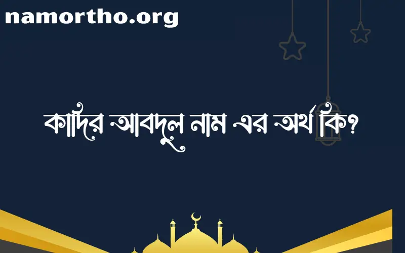 কাদির আবদুল নামের অর্থ কি? ইসলামিক আরবি বাংলা অর্থ এবং নামের তাৎপর্য